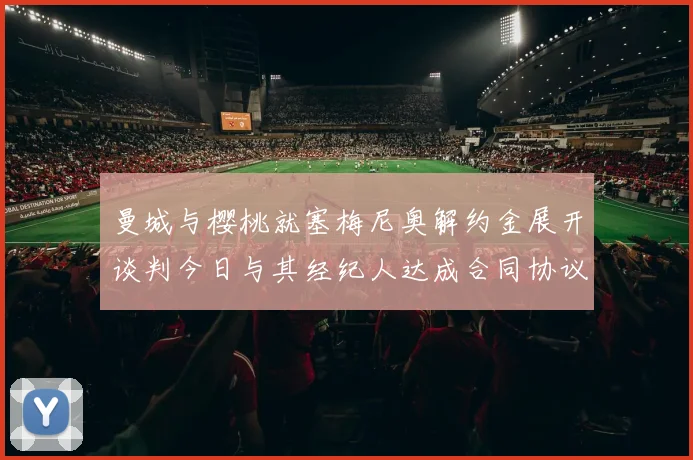 曼城与樱桃就塞梅尼奥解约金展开谈判今日与其经纪人达成合同协议