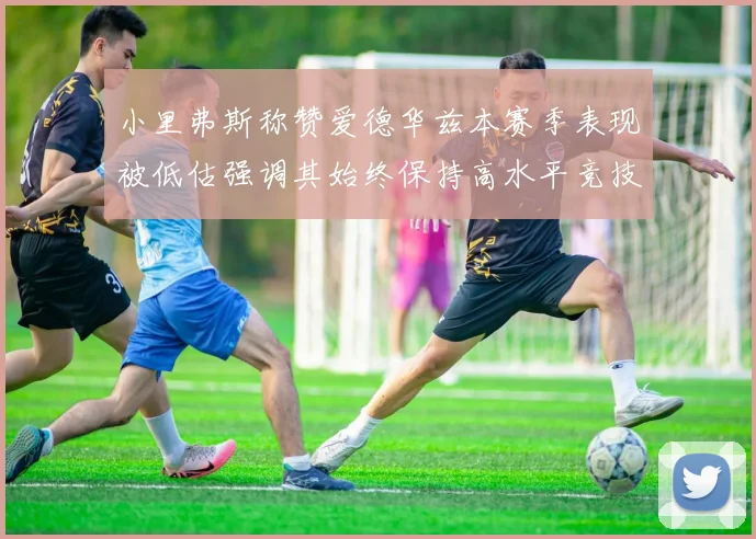 小里弗斯称赞爱德华兹本赛季表现被低估强调其始终保持高水平竞技状态