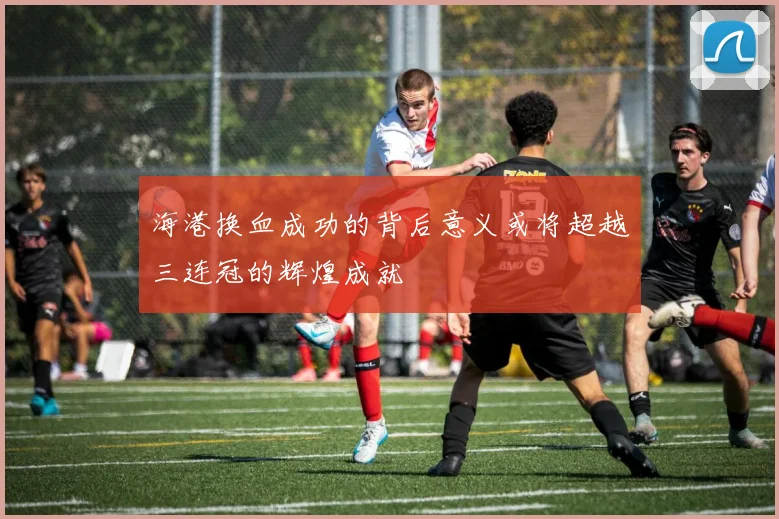 海港换血成功的背后意义或将超越三连冠的辉煌成就