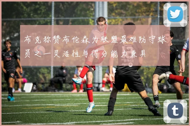 布克称赞布伦森为联盟最难防守球员之一灵活性与得分能力兼具