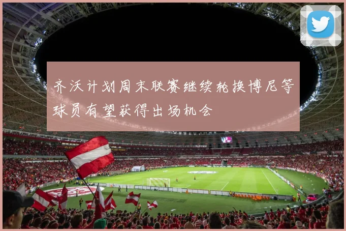 齐沃计划周末联赛继续轮换博尼等球员有望获得出场机会