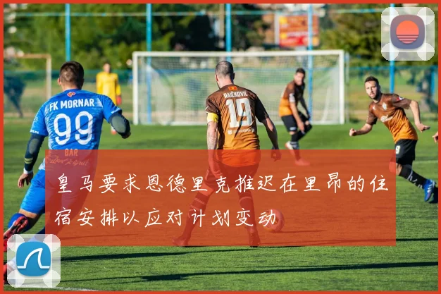 皇马要求恩德里克推迟在里昂的住宿安排以应对计划变动