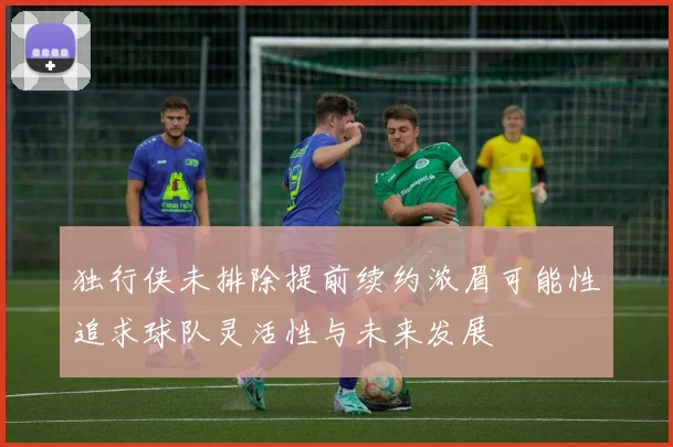 独行侠未排除提前续约浓眉可能性追求球队灵活性与未来发展