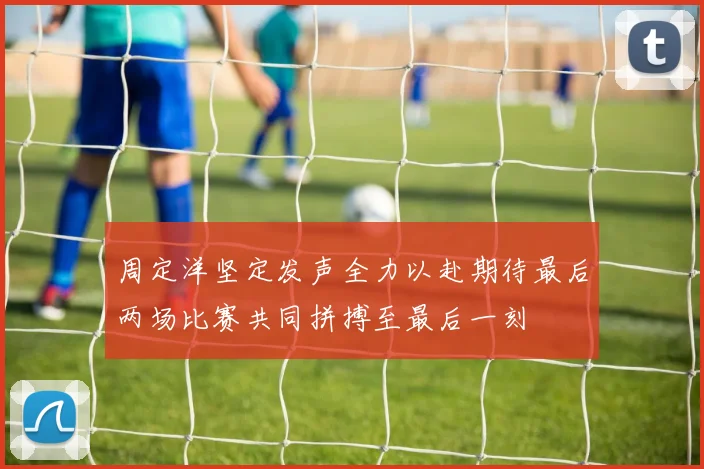 周定洋坚定发声全力以赴期待最后两场比赛共同拼搏至最后一刻