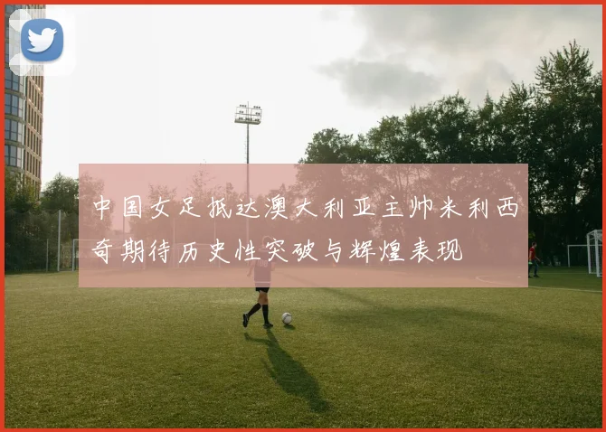 中国女足抵达澳大利亚主帅米利西奇期待历史性突破与辉煌表现