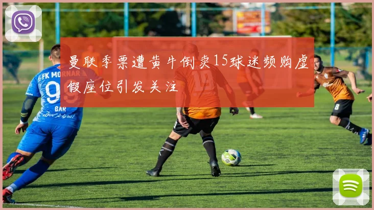 曼联季票遭黄牛倒卖15球迷频购虚假座位引发关注