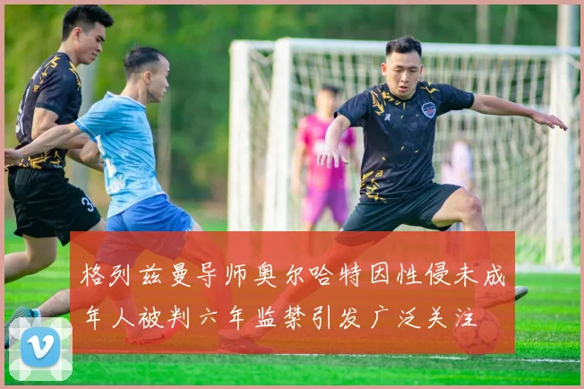格列兹曼导师奥尔哈特因性侵未成年人被判六年监禁引发广泛关注
