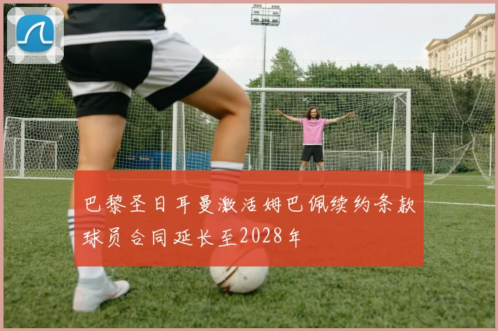 巴黎圣日耳曼激活姆巴佩续约条款球员合同延长至2028年