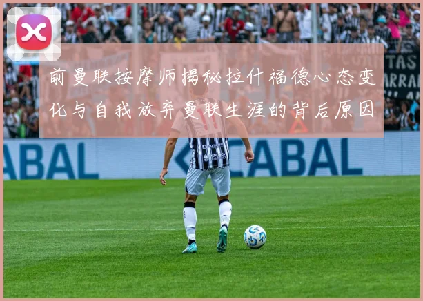 前曼联按摩师揭秘拉什福德心态变化与自我放弃曼联生涯的背后原因