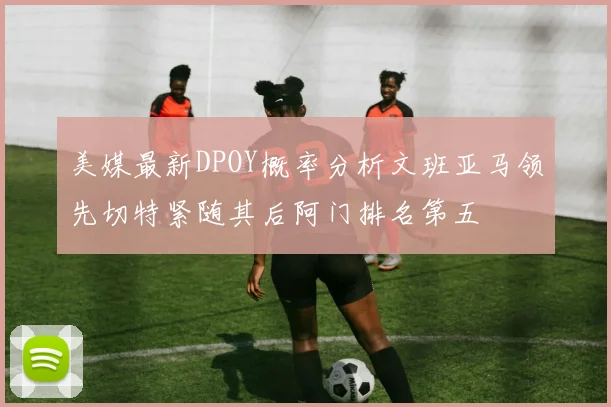 美媒最新DPOY概率分析文班亚马领先切特紧随其后阿门排名第五