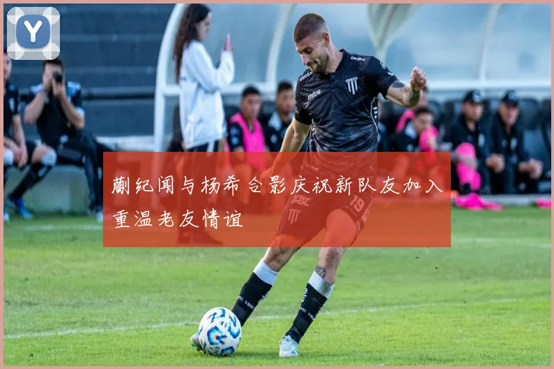 蒯纪闻与杨希合影庆祝新队友加入重温老友情谊