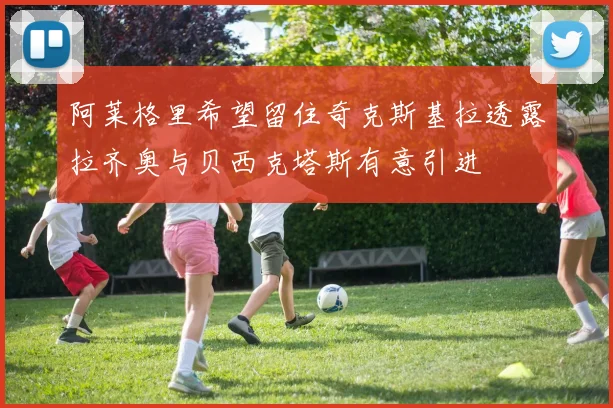 阿莱格里希望留住奇克斯基拉透露拉齐奥与贝西克塔斯有意引进