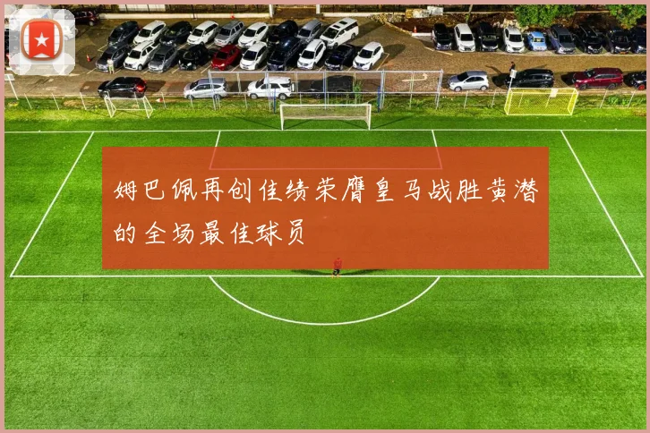 姆巴佩再创佳绩荣膺皇马战胜黄潜的全场最佳球员