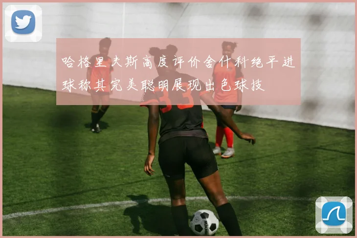 哈格里夫斯高度评价舍什科绝平进球称其完美聪明展现出色球技