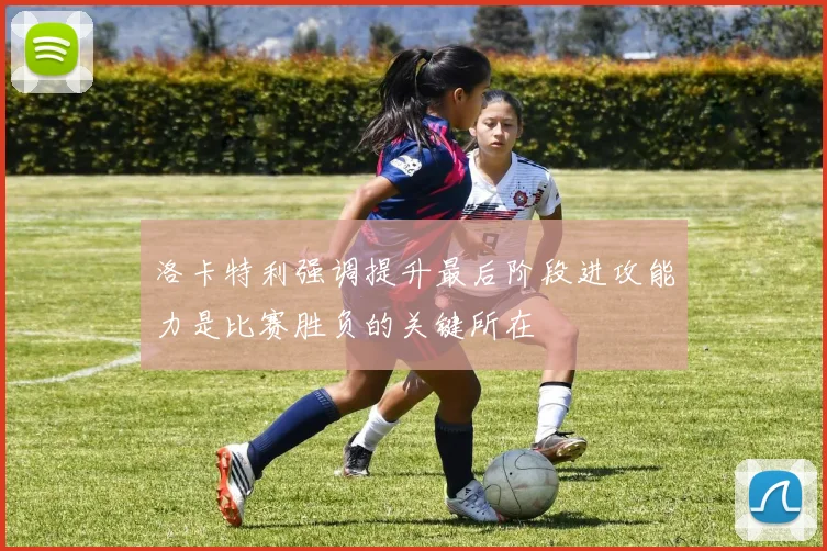 洛卡特利强调提升最后阶段进攻能力是比赛胜负的关键所在