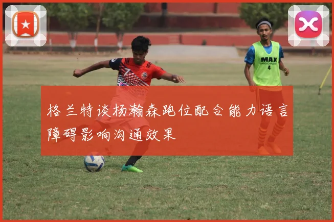 格兰特谈杨瀚森跑位配合能力语言障碍影响沟通效果