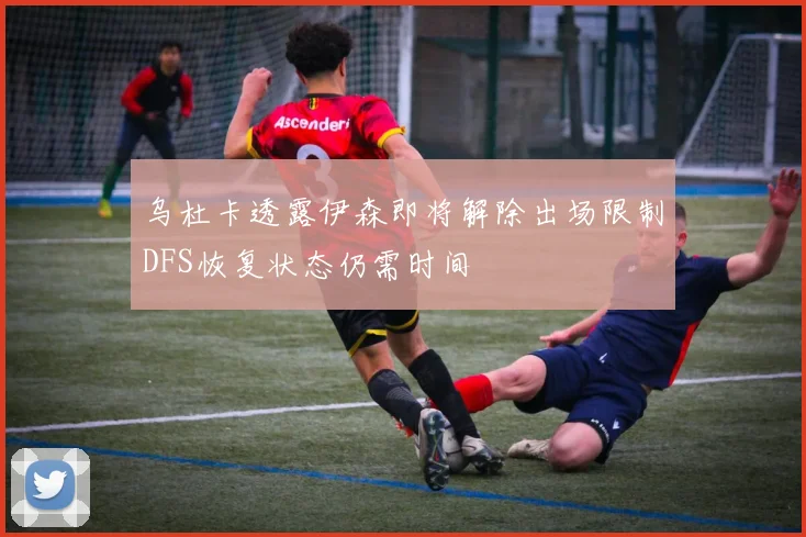 乌杜卡透露伊森即将解除出场限制DFS恢复状态仍需时间
