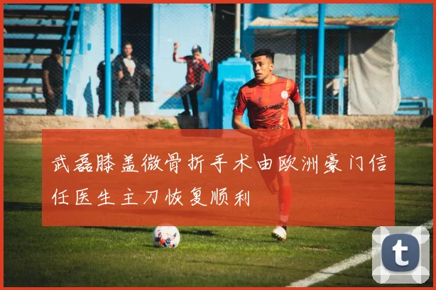 武磊膝盖微骨折手术由欧洲豪门信任医生主刀恢复顺利