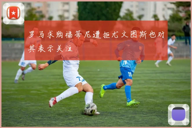 罗马求购福蒂尼遭拒尤文图斯也对其表示关注