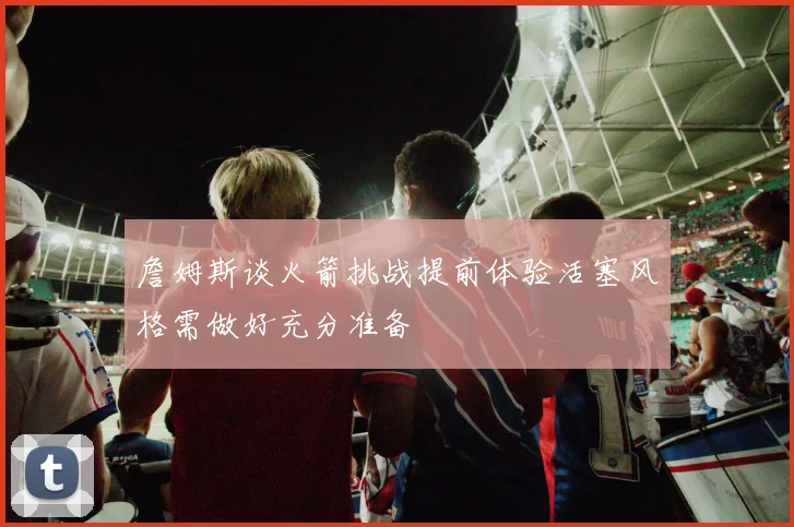 詹姆斯谈火箭挑战提前体验活塞风格需做好充分准备