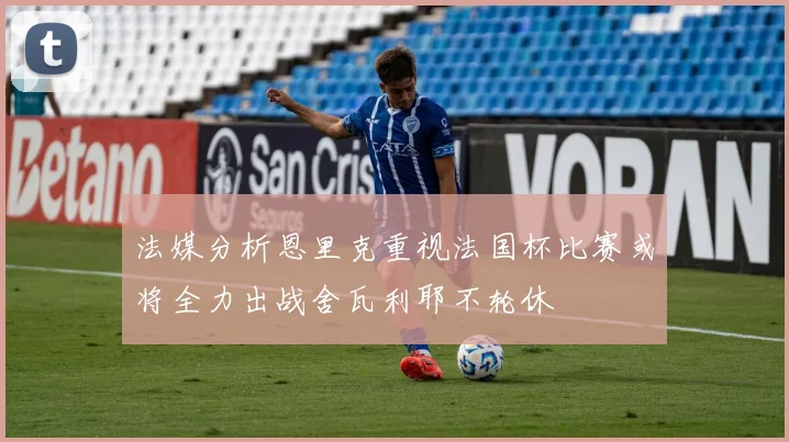 法媒分析恩里克重视法国杯比赛或将全力出战舍瓦利耶不轮休