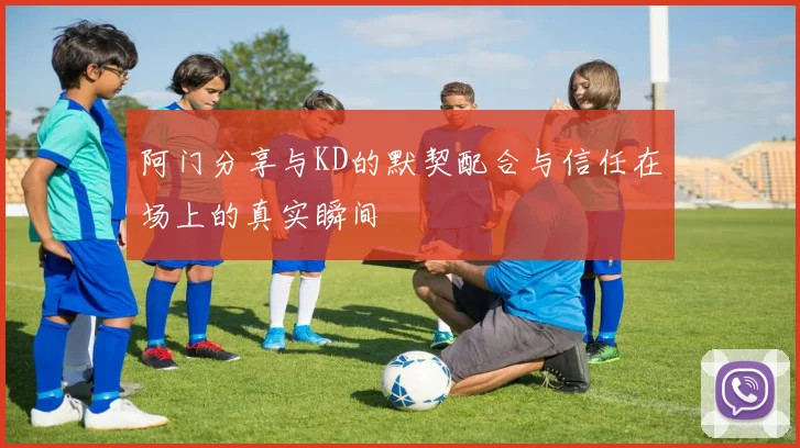 阿门分享与KD的默契配合与信任在场上的真实瞬间