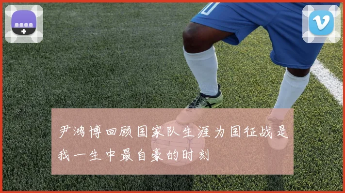 尹鸿博回顾国家队生涯为国征战是我一生中最自豪的时刻