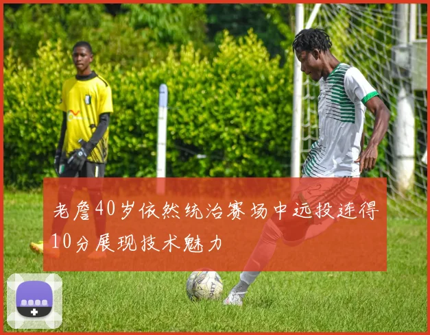 老詹40岁依然统治赛场中远投连得10分展现技术魅力