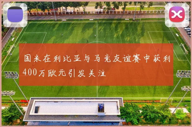 国米在利比亚与马竞友谊赛中获利400万欧元引发关注