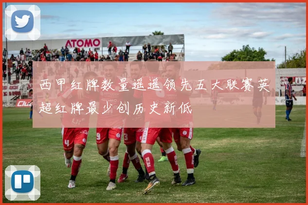 西甲红牌数量遥遥领先五大联赛英超红牌最少创历史新低