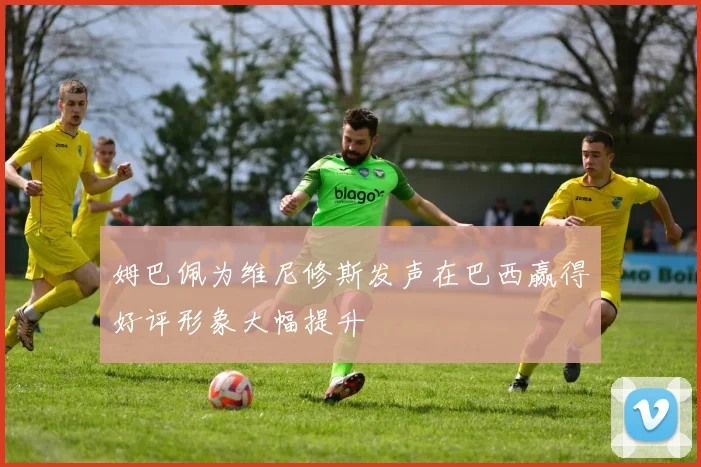 姆巴佩为维尼修斯发声在巴西赢得好评形象大幅提升