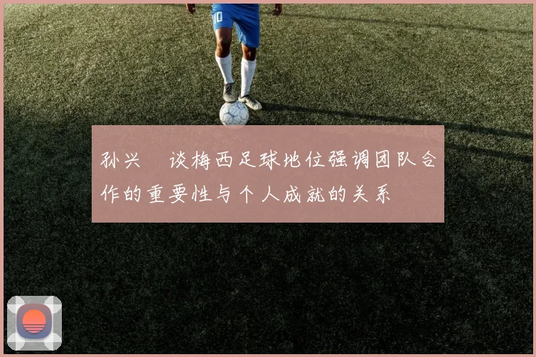孙兴慜谈梅西足球地位强调团队合作的重要性与个人成就的关系