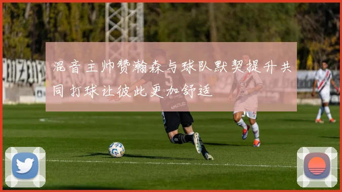 混音主帅赞瀚森与球队默契提升共同打球让彼此更加舒适