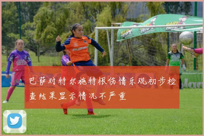 巴萨对特尔施特根伤情乐观初步检查结果显示情况不严重
