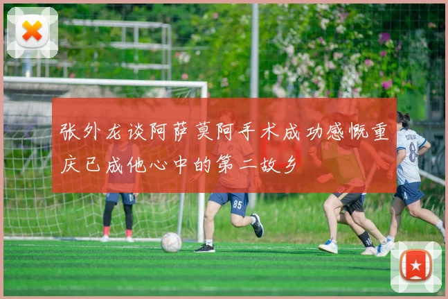 张外龙谈阿萨莫阿手术成功感慨重庆已成他心中的第二故乡