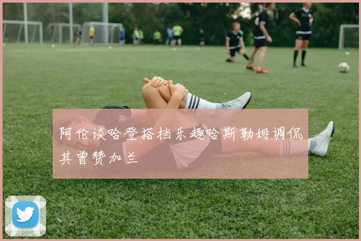 阿伦谈哈登搭档乐趣哈斯勒姆调侃其曾赞加兰
