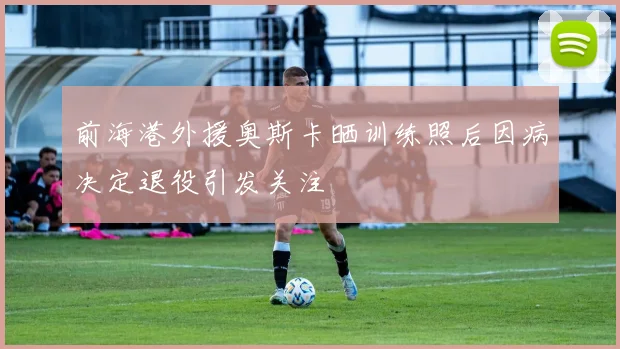 前海港外援奥斯卡晒训练照后因病决定退役引发关注