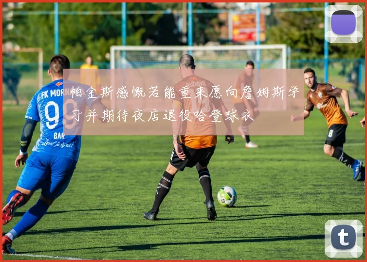 帕金斯感慨若能重来愿向詹姆斯学习并期待夜店退役哈登球衣