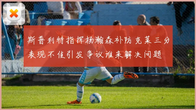 斯普利特指挥杨瀚森补防克莱三分表现不佳引发争议谁来解决问题