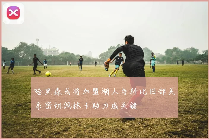 哈里森或将加盟湖人与科比旧部关系密切佩林卡助力成关键