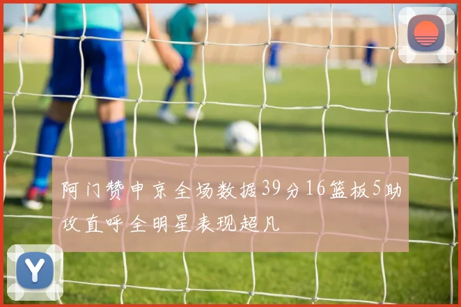 阿门赞申京全场数据39分16篮板5助攻直呼全明星表现超凡