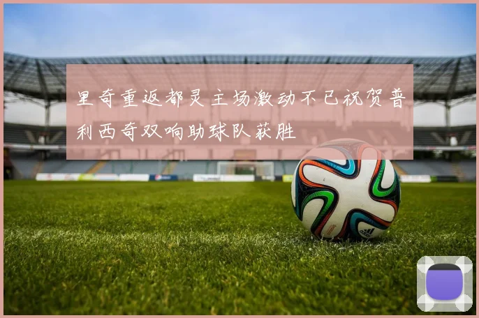 里奇重返都灵主场激动不已祝贺普利西奇双响助球队获胜