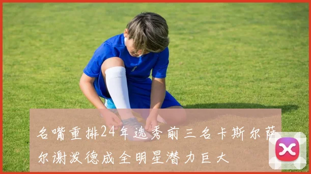 名嘴重排24年选秀前三名卡斯尔萨尔谢泼德成全明星潜力巨大