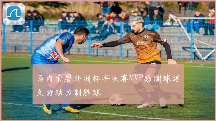 马内荣膺非洲杯半决赛MVP感谢球迷支持助力制胜球